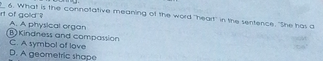 rt of gold"?
_6. What is the connotative meaning of the word "heart" in the sentence, "She has a
A. A physical organ
B)Kindness and compassion
C. A symbol of love
D. A geometric shape