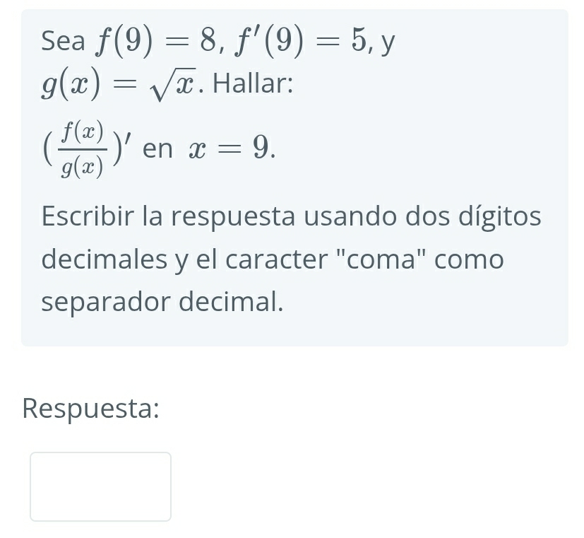 Sea f(9)=8, f'(9)=5, y
g(x)=sqrt(x). Hallar:
( f(x)/g(x) )' en x=9. 
Escribir la respuesta usando dos dígitos 
decimales y el caracter "coma" como 
separador decimal. 
Respuesta: