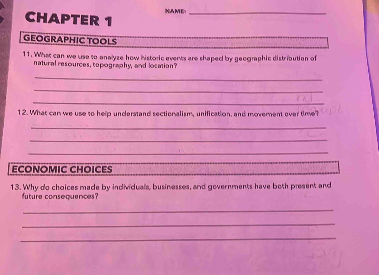 NAME:_ 
CHAPTER 1 
GEOGRAPHIC TOOLS 
11. What can we use to analyze how historic events are shaped by geographic distribution of 
natural resources, topography, and location? 
_ 
_ 
_ 
12. What can we use to help understand sectionalism, unification, and movement over time? 
_ 
_ 
_ 
ECONOMIC CHOICES 
13. Why do choices made by individuals, businesses, and governments have both present and 
future consequences? 
_ 
_ 
_