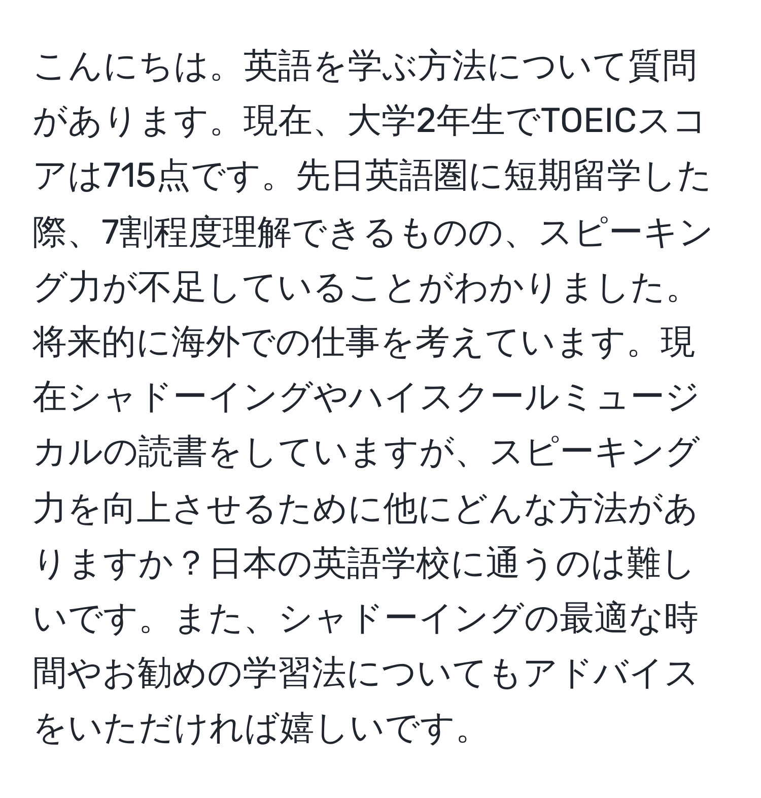 こんにちは。英語を学ぶ方法について質問があります。現在、大学2年生でTOEICスコアは715点です。先日英語圏に短期留学した際、7割程度理解できるものの、スピーキング力が不足していることがわかりました。将来的に海外での仕事を考えています。現在シャドーイングやハイスクールミュージカルの読書をしていますが、スピーキング力を向上させるために他にどんな方法がありますか？日本の英語学校に通うのは難しいです。また、シャドーイングの最適な時間やお勧めの学習法についてもアドバイスをいただければ嬉しいです。