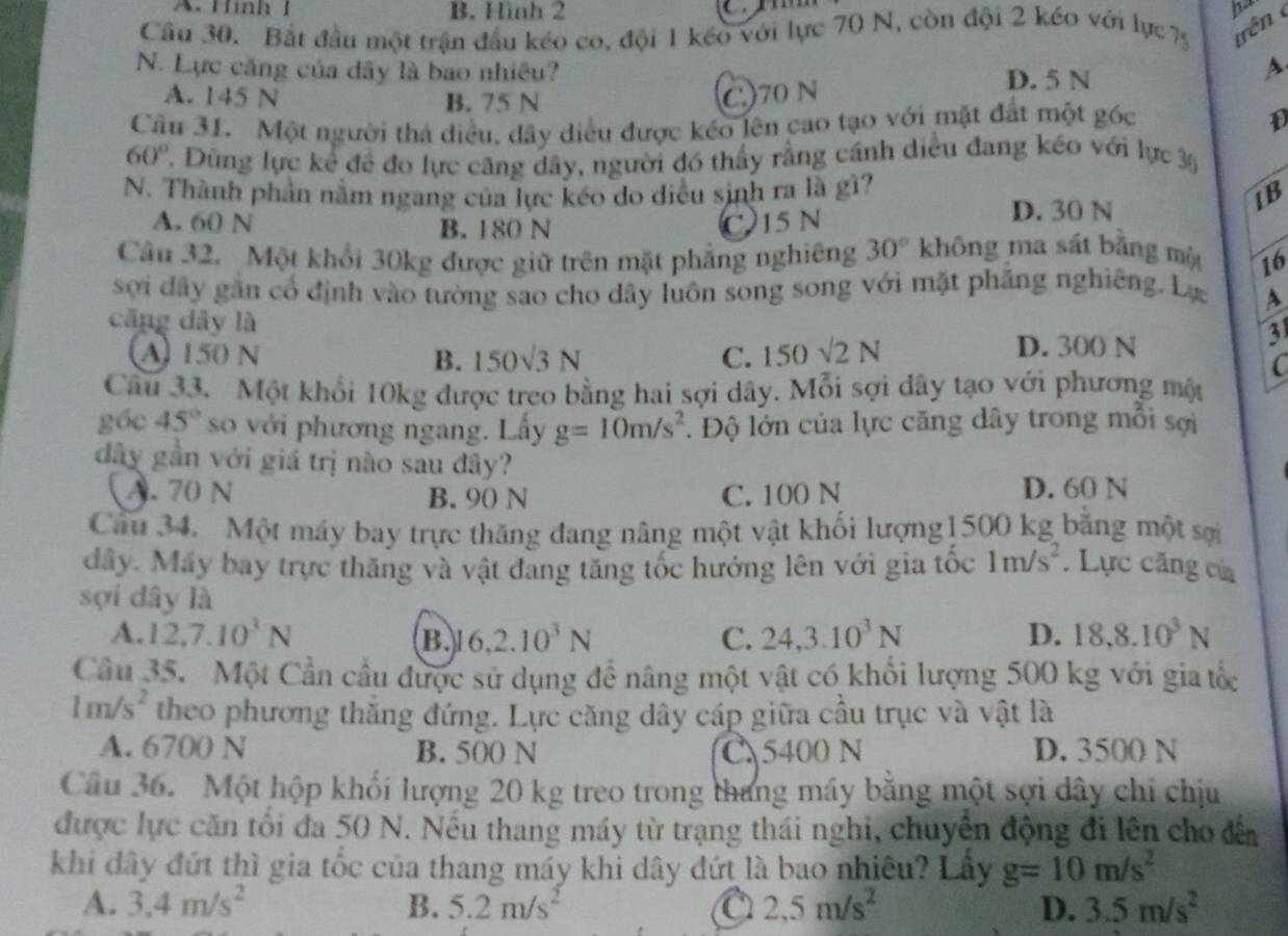 Hình 2
pa
Câu 30. Bắt đầu một trận đầu kéo co, đội 1 kéo với lực 70 N, còn đội 2 kéo với lực 75 trên 
N. Lực căng của dây là bao nhiêu? D. 5 N
A
A. 145 N B. 75 N
C)70 N
Câu 31. Một người thá diều, dây diều được kéo lên cao tạo với mặt đất một góc D
60° 7. Dùng lực kể để đo lực căng đây, người đó thấy rằng cánh diều đang kéo với lực 3
N. Thành phần nằm ngang của lực kéo do diều sinh ra là gì?
1B
A. 60 N B. 180 N C 15 N
D. 30 N
Câu 32. Một khổi 30kg được giữ trên mặt phẳng nghiêng 30° không ma sát bảng một 16
sợi đây gần cổ định vào tường sao cho dây luôn song song với mặt phăng nghiêng. Lự A.
căng dây là
A 150 N B. 150sqrt(3)N C. 150sqrt(2)N
D. 300 N
3
C
Câu 33. Một khổi 10kg được treo bằng hai sợi dây. Mỗi sợi dây tạo với phương một
góc 45° so với phương ngang. Lấy g=10m/s^2. Độ lớn của lực căng dây trong mỗi sợi
dây gần với giá trị nào sau đây?
A. 70 N B. 90 N C. 100 N D. 60 N
Cầu 34. Một máy bay trực thăng đang nâng một vật khối lượng1500 kg băng một sợi
dây. Máy bay trực thăng và vật đang tầng tốc hướng lên với gia tốc 1m/s^2. Lực căng của
sợi dây là
A. 12.7.10^3N B. 6,2.10^3N C. 24,3.10^3N D. 18,8.10^3N
Câu 35. Một Cần cầu được sử dụng đề nâng một vật có khối lượng 500 kg với gia tốc
1m/s^2 theo phương thắng đứng. Lực căng dây cáp giữa cầu trục và vật là
A. 6700 N B. 500 N C5400 N D. 3500 N
Câu 36. Một hộp khối lượng 20 kg treo trong thang máy bằng một sợi dây chi chịu
được lực căn tối đa 50 N. Nếu thang máy từ trạng thái nghi, chuyên động đi lên cho đến
khi dây đứt thì gia tốc của thang máy khi dây đứt là bao nhiều? Lây g=10m/s^2
A. 3.4m/s^2 B. 5.2m/s^2 a 2,5m/s^2 D. 3.5m/s^2
