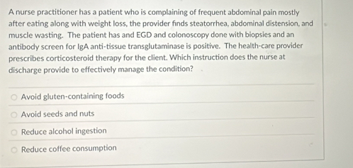 A nurse practitioner has a patient who is complaining of frequent abdominal pain mostly
after eating along with weight loss, the provider finds steatorrhea, abdominal distension, and
muscle wasting. The patient has and EGD and colonoscopy done with biopsies and an
antibody screen for IgA anti-tissue transglutaminase is positive. The health-care provider
prescribes corticosteroid therapy for the client. Which instruction does the nurse at
discharge provide to effectively manage the condition?
Avoid gluten-containing foods
Avoid seeds and nuts
Reduce alcohol ingestion
Reduce coffee consumption