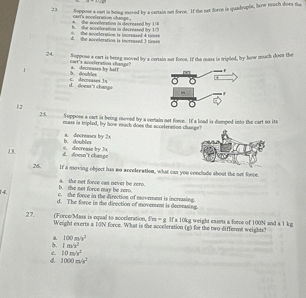 U∠ YZ
23. Suppose a cart is being moved by a certain net force. If the net force is quadruple, how much does the
cart's acceleration change.,
a. the acceleration is decreased by 1/4
b. the acceleration is decreased by 1/3
c. the acceleration is increased 4 times
d. the acceleration is increased 3 times
24. Suppose a cart is being moved by a certain net force. If the mass is tripled, by how much does the
cart’s acceleration change?
a. decreases by half
1 b. doubles
c. decreases 3x
d. doesn’t change 
12
25. Suppose a cart is being moved by a certain net force. If a load is dumped into the cart so its
mass is tripled, by how much does the acceleration change?
a. decreases by 2x
b. doubles
c. decrease by 3x
13. d. doesn’t change
26. If a moving object has no acceleration, what can you conclude about the net force.
a. the net force can never be zero.
b. the net force may be zero.
14. c. the force in the direction of movement is increasing.
d. The force in the direction of movement is decreasing.
27. (Force/Mass is equal to acceleration, f/m=g If a 10kg weight exerts a force of 100N and a 1 kg
Weight exerts a 10N force. What is the acceleration (g) for the two different weights?
a. 100m/s^2
b. 1m/s^2
c. 10m/s^2
d. 1000m/s^2