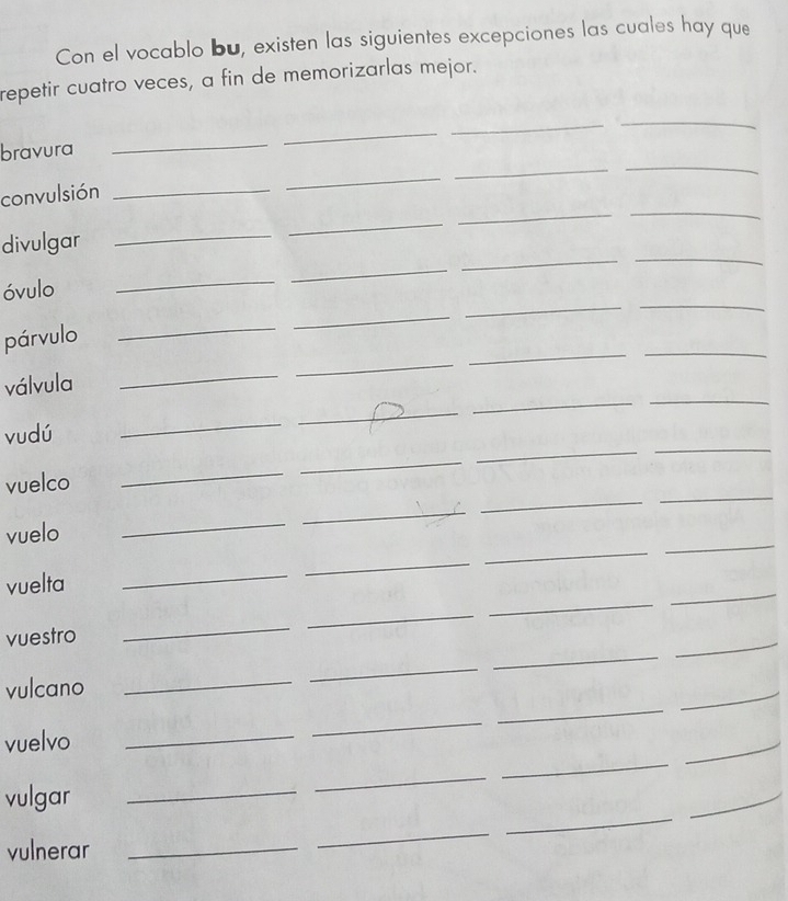 Con el vocablo bu, existen las siguientes excepciones las cuales hay que 
repetir cuatro veces, a fin de memorizarlas mejor. 
bravura 
_ 
_ 
_ 
_ 
convulsión_ 
_ 
_ 
_ 
divulgar 
_ 
_ 
_ 
_ 
óvulo 
_ 
_ 
_ 
_ 
párvulo 
_ 
_ 
__ 
válvula 
_ 
_ 
_ 
_ 
vudú 
_ 
_ 
_ 
_ 
vuelco 
_ 
_ 
_ 
_ 
_ 
vuelo 
_ 
_ 
_ 
vuelta 
_ 
_ 
_ 
_ 
_ 
_ 
_ 
_ 
_ 
vuestro 
_ 
_ 
vulcano 
_ 
_ 
_ 
_ 
_ 
_ 
vuelvo 
_ 
_ 
vulgar 
_ 
_ 
_ 
vulnerar 
_ 
_