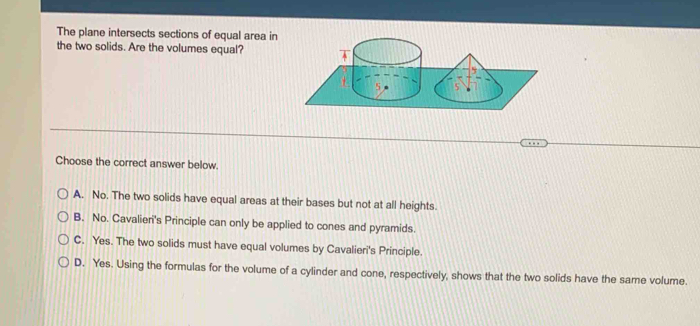 The plane intersects sections of equal area in
the two solids. Are the volumes equal?
Choose the correct answer below.
A. No. The two solids have equal areas at their bases but not at all heights.
B. No. Cavalieri's Principle can only be applied to cones and pyramids.
C. Yes. The two solids must have equal volumes by Cavalieri's Principle.
D. Yes. Using the formulas for the volume of a cylinder and cone, respectively, shows that the two solids have the same volume.