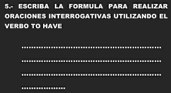 5.- ESCRIBA LA FORMULA PARA REALIZAR 
ORACIONES INTERROGATIVAS UTILIZANDO EL 
VERBO TO HAVE 
_ 
_ 
_ 
_