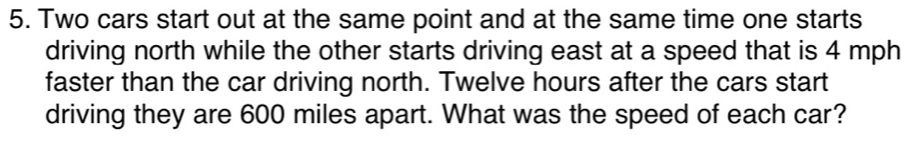 Two cars start out at the same point and at the same time one starts 
driving north while the other starts driving east at a speed that is 4 mph
faster than the car driving north. Twelve hours after the cars start 
driving they are 600 miles apart. What was the speed of each car?