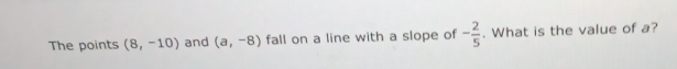 The points (8,-10) and (a,-8) fall on a line with a slope of - 2/5 . What is the value of a?