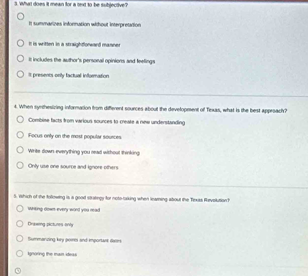 What does it mean for a text to be subjective?
It summarizes information without interpretation
It is written in a straightforward manner
It includes the author's personal opinions and feelings
It presents only factual information
4. When synthesizing information from different sources about the development of Texas, what is the best approach?
Combine facts from various sources to create a new understanding
Focus only on the most popular sources
Write down everything you read without thinking
Only use one source and ignore others
5. Which of the following is a good strategy for note-taking when learning about the Texas Revolution?
Writing down every word you read
Drawing pictures only
Summanzing key points and important dates
Ignoring the main ideas
