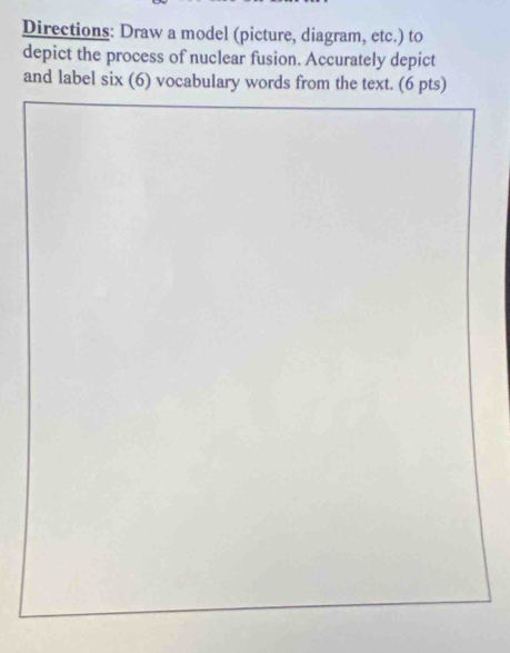 Directions: Draw a model (picture, diagram, etc.) to 
depict the process of nuclear fusion. Accurately depict 
and label six (6) vocabulary words from the text. (6 pts)