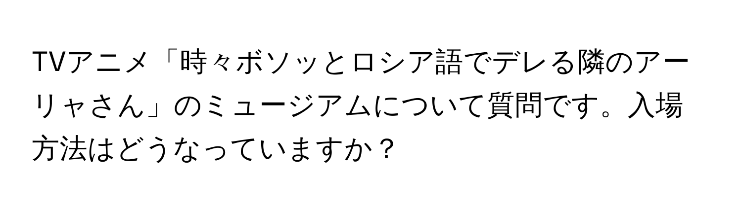 TVアニメ「時々ボソッとロシア語でデレる隣のアーリャさん」のミュージアムについて質問です。入場方法はどうなっていますか？