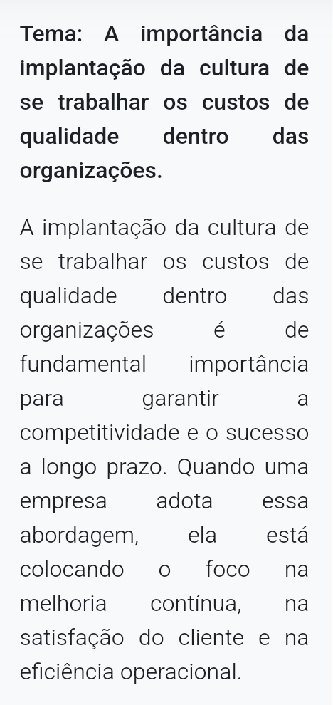 Tema: A importância da 
implantação da cultura de 
se trabalhar os custos de 
qualidade dentro das 
organizações. 
A implantação da cultura de 
se trabalhar os custos de 
qualidade dentro das 
organizações é de 
fundamental importância 
para garantir a 
competitividade e o sucesso 
a longo prazo. Quando uma 
empresa adota essa 
abordagem, ela está 
colocando o foco na 
melhoria contínua, na 
satisfação do cliente e na 
eficiência operacional.