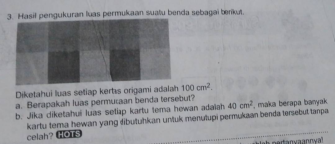 Hasil pengukuran luas permukaan suatu benda sebagai berikut. 
Diketahui luas setiap kerts origami adalah 100cm^2. 
a. Berapakah luas permutaan benda tersebut? 
b. Jika diketahui luas setiap kartu tema hewan adalah 40cm^2 , maka berapa banyak . 
kartu tema hewan yang ibutuhkan untuk menutupi permukaan benda tersebut tanpa 
celah? HOTS 
pertanvaannva!