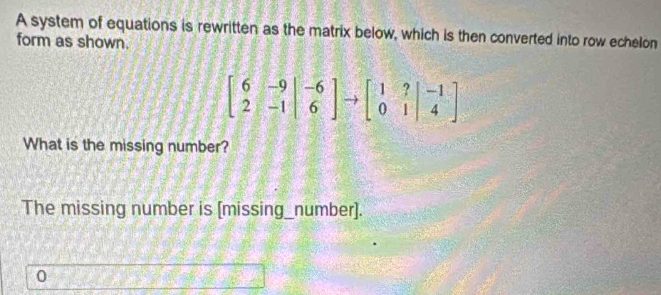 A system of equations is rewritten as the matrix below, which is then converted into row echelon 
form as shown.
beginbmatrix 6&-9 2&-1endbmatrix to 6endbmatrix to beginbmatrix 1&?&-1 0&1&4endbmatrix
What is the missing number? 
The missing number is [missing_number]. 
0