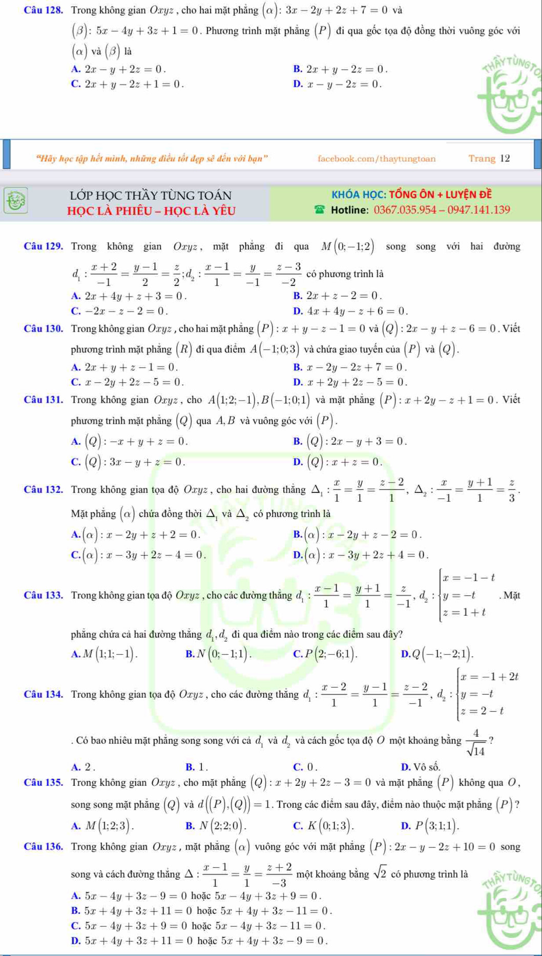 Trong không gian Oxyz , cho hai mặt phẳng (alpha ):3x-2y+2z+7=0 và
(B): 5x-4y+3z+1=0. Phương trình mặt phẳng (P) đi qua gốc tọa độ đồng thời vuông góc với
(a) va(beta ) a
A. 2x-y+2z=0. B. 2x+y-2z=0.
HA
C. 2x+y-2z+1=0. D. x-y-2z=0.
“Hãy học tập hết mình, những điều tốt đẹp sẽ đến với bạn” facebook.com/thaytungtoan Trang 12
LỚP HỌC THY TÒNG TOÁN KHÓA HỌC: TỔNG ÔN + LUYỆN Đề
họC là phiêU - họC là yêU Hotline: 0367.035.954 - 0947.141.139
Câu 129. Trong không gian Oxyz , mặt phẳng đi qua M(0;-1;2) song song với hai đường
d :  (x+2)/-1 = (y-1)/2 = z/2 ;d_2: (x-1)/1 = y/-1 = (z-3)/-2  có phương trình là
A. 2x+4y+z+3=0 B. 2x+z-2=0.
C. -2x-z-2=0. D. 4x+4y-z+6=0.
Câu 130. Trong không gian Ōxyz , cho hai mặt phẳng (P):x+y-z-1=0 và (Q):2x-y+z-6=0. Viết
phương trình mặt phẳng (R) đi qua điểm A(-1;0;3) và chứa giao tuyến của ( p ) và (6
A. 2x+y+z-1=0. B. x-2y-2z+7=0.
C. x-2y+2z-5=0. D. x+2y+2z-5=0.
Câu 131. Trong không gian Oxyz , cho A(1;2;-1),B(-1;0;1) và mặt phắng (P):x+2y-z+1=0. Viết
phương trình mặt phẳng (Q) qua A, B và vuông góc vớ (P).
A. (Q):-x+y+z=0. B. (Q):2x-y+3=0.
C. (Q):3x-y+z=0. D. (Q):x+z=0.
Câu 132. Trong không gian tọa độ Oxyz , cho hai đường thắng △ _1: x/1 = y/1 = (z-2)/1 ,△ _2: x/-1 = (y+1)/1 = z/3 .
Mặt phẳng (α) chứa đồng thời △ và △ _2 có phương trình là
A.(alpha ):x-2y+z+2=0.
B. (alpha ):x-2y+z-2=0.
C.(alpha ):x-3y+2z-4=0.
D. (alpha ):x-3y+2z+4=0.
Câu 133. Trong không gian tọa độ Oxyz , cho các đường thắng d_1: (x-1)/1 = (y+1)/1 = z/-1 ,d_2:beginarrayl x=-1-t y=-t z=1+tendarray.. Mặt
phẳng chứa cả hai đường thắng d_1,d_2 đi qua điểm nào trong các điểm sau đây?
A. M(1;1;-1). B. N(0;-1;1). C. P(2;-6;1). D. Q(-1;-2;1).
Câu 134. Trong không gian tọa độ Oxyz , cho các đường thắng đị: d_1: (x-2)/1 = (y-1)/1 = (z-2)/-1 ,d_2:beginarrayl x=-1+2t y=-t z=2-tendarray.. Có bao nhiêu mặt phăng song song với cả d_1 V d_2 và cách gốc tọa độ O một khoảng bằng  4/sqrt(14)  ?
A. 2 . B. 1 . C. 0 . D. Vô số.
Câu 135. Trong không gian Oxyz , cho mặt phẳng (Q):x+2y+2z-3=0 và mặt phẳng (P) không qua O ,
song song mặt phắng  (Q) và d((P),(Q))=1. Trong các điểm sau đây, điểm nào thuộc mặt phẳng (P)?
A. M(1;2;3). B. N(2;2;0). C. K(0;1;3). D. P(3;1;1).
Câu 136. Trong không gian Oxyz , mặt phẳng (α) vuông góc với mặt phẳng (P):2x-y-2z+10=0 song
song và cách đường thắng △ : (x-1)/1 = y/1 = (z+2)/-3  một khoảng bằng sqrt(2) có phương trình là
A. 5x-4y+3z-9=0 hoặc 5x-4y+3z+9=0.
B. 5x+4y+3z+11=0 hoặc 5x+4y+3z-11=0.
C. 5x-4y+3z+9=0 hoặc 5x-4y+3z-11=0.
D. 5x+4y+3z+11=0 hoặc 5x+4y+3z-9=0.