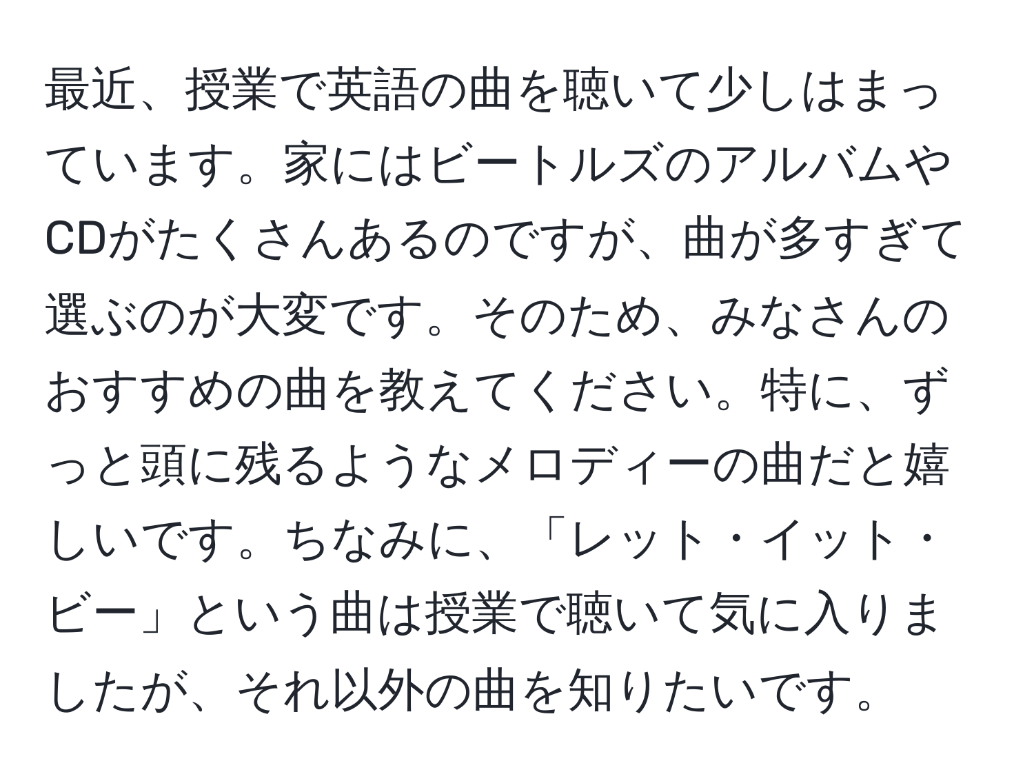 最近、授業で英語の曲を聴いて少しはまっています。家にはビートルズのアルバムやCDがたくさんあるのですが、曲が多すぎて選ぶのが大変です。そのため、みなさんのおすすめの曲を教えてください。特に、ずっと頭に残るようなメロディーの曲だと嬉しいです。ちなみに、「レット・イット・ビー」という曲は授業で聴いて気に入りましたが、それ以外の曲を知りたいです。