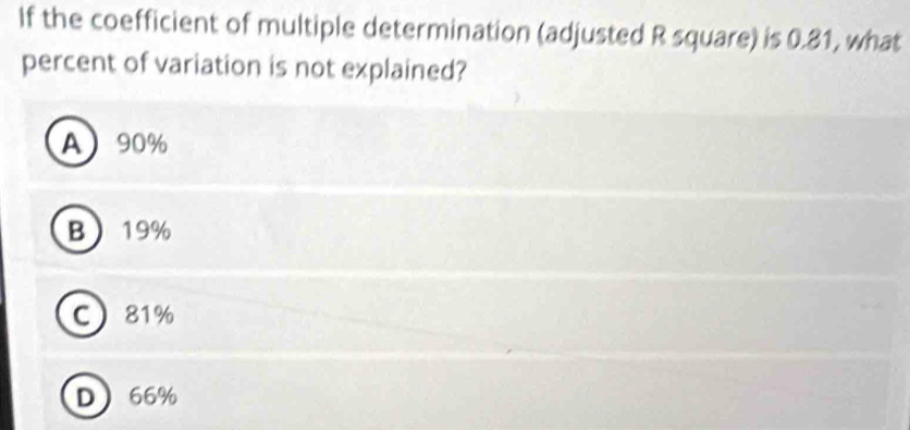 If the coefficient of multiple determination (adjusted R square) is 0.81, what
percent of variation is not explained?
A 90%
B 19%
C 81%
D 66%