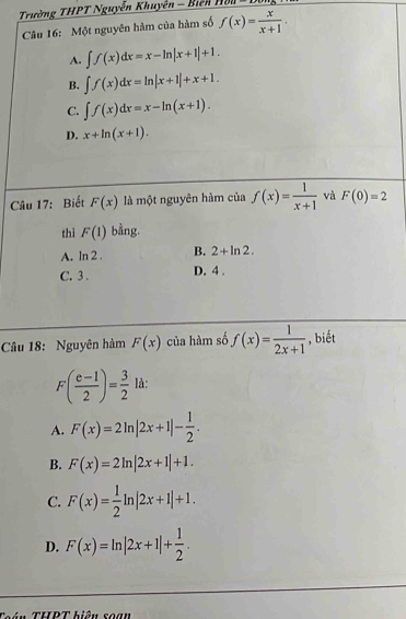 Trường THPT Nguyễn Khuyên - Biên 11011-1 
Câu 16: Một nguyên hàm của hàm số f(x)= x/x+1 .
A. ∈t f(x)dx=x-ln |x+1|+1.
B. ∈t f(x)dx=ln |x+1|+x+1.
C. ∈t f(x)dx=x-ln (x+1).
D. x+ln (x+1). 
Câu 17: Biết F(x) là một nguyên hàm của f(x)= 1/x+1  và F(0)=2
thì F(1) bằng.
A. ln 2. B. 2+ln 2.
C. 3. D. 4.
Câu 18: Nguyên hàm F(x) của hàm số f(x)= 1/2x+1  , biết
F( (e-1)/2 )= 3/2 la :
A. F(x)=2ln |2x+1|- 1/2 .
B. F(x)=2ln |2x+1|+1.
C. F(x)= 1/2 ln |2x+1|+1.
D. F(x)=ln |2x+1|+ 1/2 . 
ận THPT biầu soạn