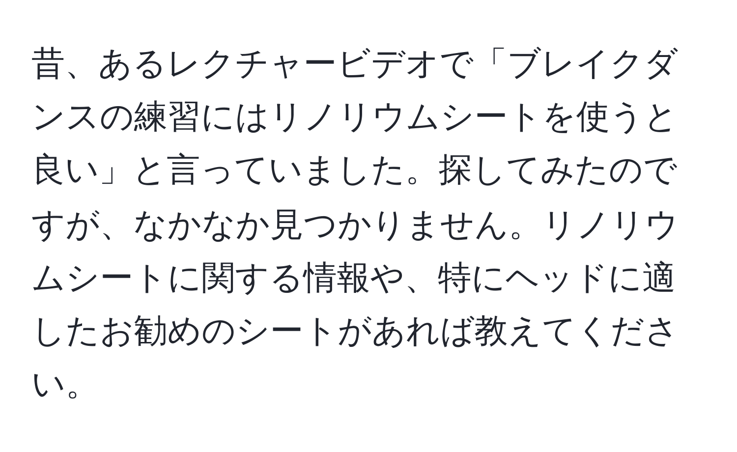 昔、あるレクチャービデオで「ブレイクダンスの練習にはリノリウムシートを使うと良い」と言っていました。探してみたのですが、なかなか見つかりません。リノリウムシートに関する情報や、特にヘッドに適したお勧めのシートがあれば教えてください。