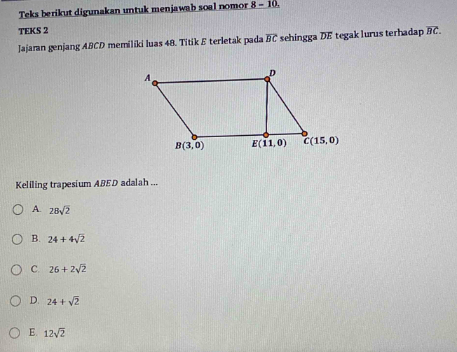 Teks berikut digunakan untuk menjawab soal nomor 8 - 10.
TEKS 2
Jajaran genjang ABCD memiliki luas 48. Titik E terletak pada overline BC sehingga DE tegak lurus terhadap overline BC.
Keliling trapesium ABED adalah ...
A. 28sqrt(2)
B. 24+4sqrt(2)
C. 26+2sqrt(2)
D. 24+sqrt(2)
E. 12sqrt(2)