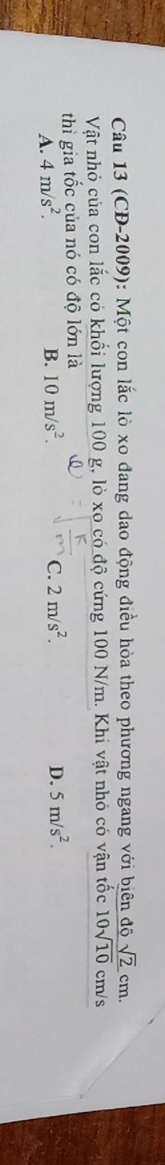 (CD-2009): Một con lắc lò xo đang dao động điều hòa theo phương ngang với biên độ sqrt(2)cm. 
Vật nhỏ của con lắc có khổi lượng 100 g, lò xo có độ cứng 100 N/m. Khi vật nhỏ có vận tốc 10sqrt(10) cm/s
thì gia tốc của nó có độ lớn là
A. 4m/s^2. B. 10m/s^2. C. 2m/s^2.
D. 5m/s^2.