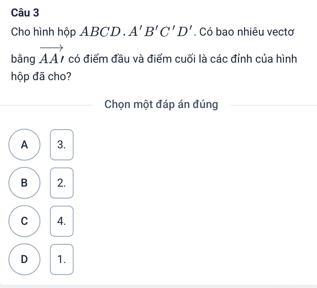 Cho hình hộp A7 BC beginarrayr 4encloselongdiv 7endarray ). A'B'C'D'. Có bao nhiêu vectơ
bằng vector AA' có điểm đầu và điểm cuối là các đỉnh của hình
hộp đã cho?
Chọn một đáp án đúng
A 3.
B 2.
C 4.
D 1.