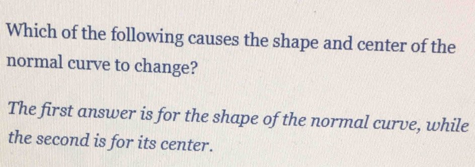 Which of the following causes the shape and center of the
normal curve to change?
The first answer is for the shape of the normal curve, while
the second is for its center.