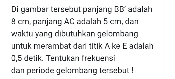 Di gambar tersebut panjang BB’ adalah
8 cm, panjang AC adalah 5 cm, dan 
waktu yang dibutuhkan gelombang 
untuk merambat dari titik A ke E adalah
0,5 detik. Tentukan frekuensi 
dan periode gelombang tersebut !