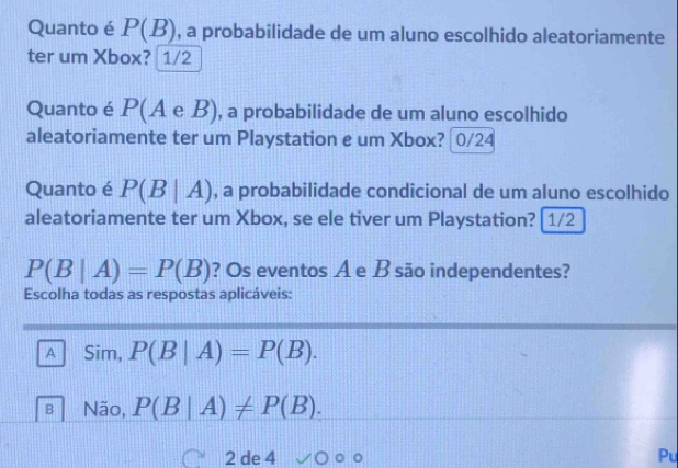 Quanto é P(B) , a probabilidade de um aluno escolhido aleatoriamente
ter um Xbox? 1/2
Quanto é P(A e B), a probabilidade de um aluno escolhido
aleatoriamente ter um Playstation e um Xbox? 0/24
Quanto é P(B|A) , a probabilidade condicional de um aluno escolhido
aleatoriamente ter um Xbox, se ele tiver um Playstation? [1/2
P(B|A)=P(B) ? Os eventos A e B são independentes?
Escolha todas as respostas aplicáveis:
A Sim, P(B|A)=P(B).
B Não, P(B|A)!= P(B). 
2 de 4 100
Pu