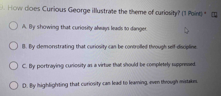 How does Curious George illustrate the theme of curiosity? (1 Point) *
A. By showing that curiosity always leads to danger.
B. By demonstrating that curiosity can be controlled through self-discipline.
C. By portraying curiosity as a virtue that should be completely suppressed.
D. By highlighting that curiosity can lead to learning, even through mistakes.