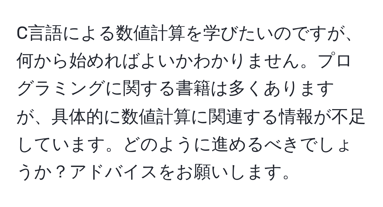 C言語による数値計算を学びたいのですが、何から始めればよいかわかりません。プログラミングに関する書籍は多くありますが、具体的に数値計算に関連する情報が不足しています。どのように進めるべきでしょうか？アドバイスをお願いします。