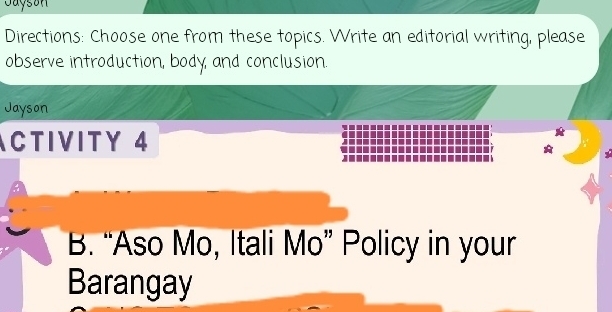 Jayson 
Directions: Choose one from these topics. Write an editorial writing, please 
observe introduction, body, and conclusion. 
Jayson 
CTIVITY 4 
B. “Aso Mo, Itali Mo” Policy in your 
Barangay