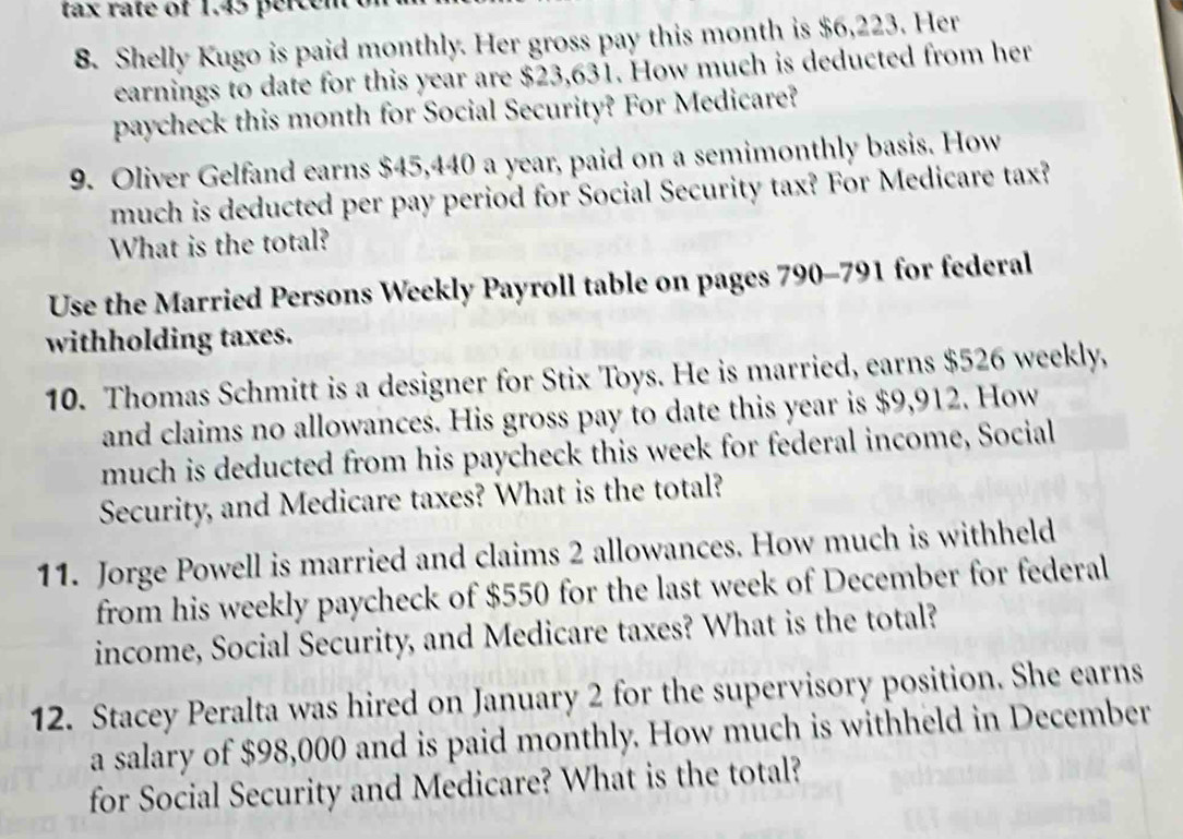 tax rate of 1.45 percen 
8. Shelly Kugo is paid monthly. Her gross pay this month is $6,223. Her 
earnings to date for this year are $23,631. How much is deducted from her 
paycheck this month for Social Security? For Medicare? 
9. Oliver Gelfand earns $45,440 a year, paid on a semimonthly basis. How 
much is deducted per pay period for Social Security tax? For Medicare tax? 
What is the total? 
Use the Married Persons Weekly Payroll table on pages 790-791 for federal 
withholding taxes. 
10. Thomas Schmitt is a designer for Stix Toys. He is married, earns $526 weekly, 
and claims no allowances. His gross pay to date this year is $9,912. How 
much is deducted from his paycheck this week for federal income, Social 
Security, and Medicare taxes? What is the total? 
11. Jorge Powell is married and claims 2 allowances. How much is withheld 
from his weekly paycheck of $550 for the last week of December for federal 
income, Social Security, and Medicare taxes? What is the total? 
12. Stacey Peralta was hired on January 2 for the supervisory position. She earns 
a salary of $98,000 and is paid monthly. How much is withheld in December 
for Social Security and Medicare? What is the total?