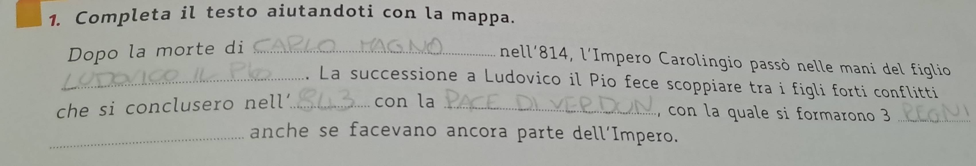 Completa il testo aiutandoti con la mappa. 
Dopo la morte di _ 
nell' 814, l'Impero Carolingio passò nelle mani del figlio 
_. La successione a Ludovico il Pio fece scoppiare tra i figli forti conflitti 
che si conclusero nell'_ con la_ 
, con la quale si formarono 3 _ 
_anche se facevano ancora parte dell’Impero.