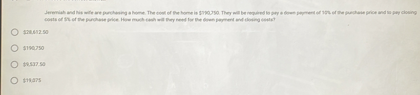 Jeremiah and his wife are purchasing a home. The cost of the home is $190,750. They will be required to pay a down payment of 10% of the purchase price and to pay closing
costs of 5% of the purchase price. How much cash will they need for the down payment and closing costs?
$28,612.50
$190,750
$9,537.50
$19,075