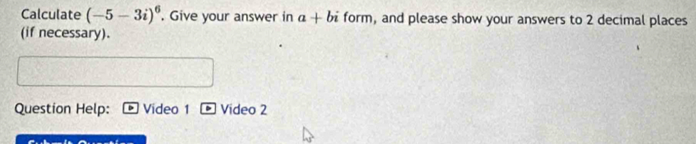 Calculate (-5-3i)^6. Give your answer in a+bi form, and please show your answers to 2 decimal places 
(if necessary). 
Question Help: Video 1 Video 2