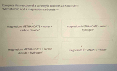 Complete this reaction of a carboxylic acid with a CARBONATE:
*METHANOIC acid + magnesium carbonate →
magnesium METHANOATE + water + magnesium METHANOATE + water +
carbon dioxide'' hydrogen"
magnesium METHANOATE + carbon magnesium ÉTHANOATE + water''
dioxide + hydrogen''