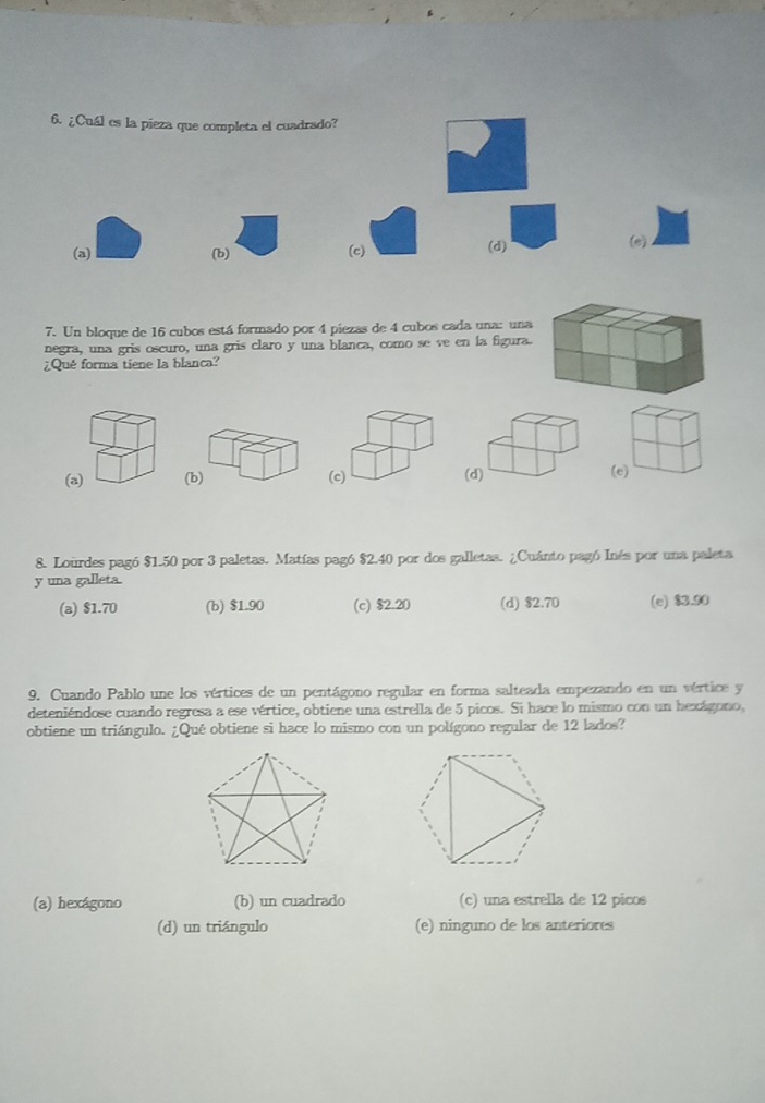 ¿Cuál es la pieza que completa el cuadrado?
(a) (b) (c)
(d) (e)
7. Un bloque de 16 cubos está formado por 4 piezas de 4 cubos cada una: una
negra, una gris oscuro, una gris claro y una blanca, como se ve en la figura.
¿Qué forma tiene la blanca?
(a) (b) (c) (d) (e)
8. Lourdes pagó $1.50 por 3 paletas. Matías pagó $2.40 por dos galletas. ¿Cuánto pagó Inés por una paleta
y una galleta.
(a) $1.70 (b) $1.90 (c) $2.20 (d) $2.70 (e) $3.90
9. Cuando Pablo une los vértices de un pentágono regular en forma salteada empezando en un vértice y
deteniéndose cuando regresa a ese vértice, obtiene una estrella de 5 picos. Sí hace lo mismo con un hexágono,
obtiene un triángulo. ¿Qué obtiene si hace lo mismo con un polígono regular de 12 lados?
(a) hexágono (b) un cuadrado (c) una estrella de 12 picos
(d) un triángulo (e) ninguno de los anteriores