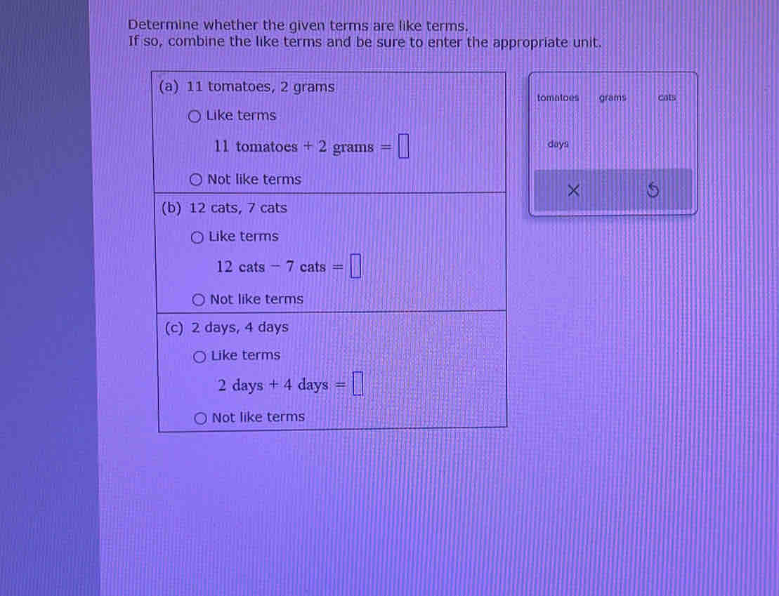 Determine whether the given terms are like terms.
If so, combine the like terms and be sure to enter the appropriate unit.
tomatoes grams cots
days
×