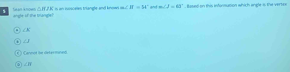 Sean knows △ HJK is an isosceles triangle and knows m∠ H=54° and m∠ J=63°. Based on this information which angle is the vertex
angle of the triangle?
A ∠ K
B ∠ J
c)Cannot be determined.
D ∠ H