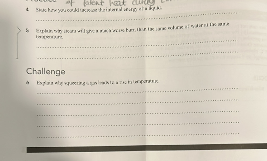 State how you could increase the internal energy of a liquid. 
5 Explain why steam will give a much worse burn than the same volume of water at the same 
_ 
temperature. 
_ 
Challenge 
_ 
6 Explain why squeezing a gas leads to a rise in temperature. 
_ 
_ 
_ 
_