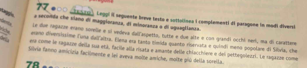 (TESTO ) Leggi il seguente breve testo e sottolinea i complementi di paragone in modi diversi 
tag a seconda che siano di maggioranza, di minoranza o di uguaglianza. 
dente. Le due ragazze erano sorelle e sí vedeva dall'aspetto, tutte e due alte e con grandi occhi neri, ma di carattere 
riche erano diversissime l'una dall'altra. Elena era tanto timida quanto riservata e quindi meno popolare di Silvia, che 
della era come le ragazze della sua età, facile alla risata e amante delle chiacchiere e dei pettegolezzi. Le ragazze come 
Silvia fanno amicizia facilmente e lei aveva molte amiche, molte più della sorella. 
78