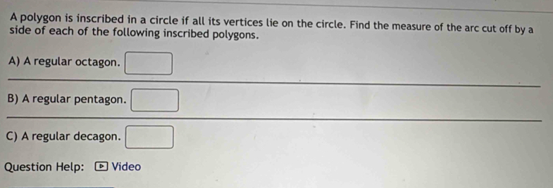 A polygon is inscribed in a circle if all its vertices lie on the circle. Find the measure of the arc cut off by a 
side of each of the following inscribed polygons. 
A) A regular octagon. □ 
B) A regular pentagon. □ 
C) A regular decagon. □ 
Question Help: Video