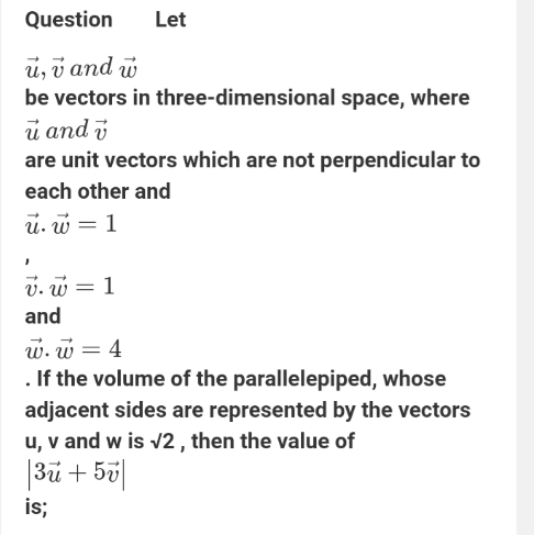 Question Let
vector u, vector v and vector w
be vectors in three-dimensional space, where
vector u and vector v
are unit vectors which are not perpendicular to 
each other and
vector u.vector w=1
vector v.vector w=1
and
vector w.vector w=4. If the volume of the parallelepiped, whose 
adjacent sides are represented by the vectors
u, v and w is sqrt(2) , then the value of
|3vector u+5vector v|
is;