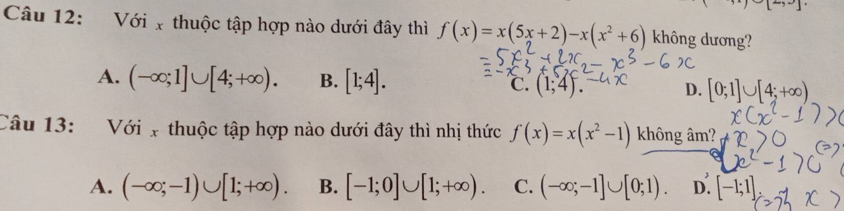 5- 
Câu 12: Với x thuộc tập hợp nào dưới đây thì f(x)=x(5x+2)-x(x^2+6) không dương?
A. (-∈fty ;1]∪ [4;+∈fty ). B. [1;4].
℃. (1;4). D. [0;1]∪ [4;+∈fty )
Câu 13: Với x thuộc tập hợp nào dưới đây thì nhị thức f(x)=x(x^2-1) không âm?
A. (-∈fty ;-1)∪ [1;+∈fty ). B. [-1;0]∪ [1;+∈fty ). C. (-∈fty ;-1]∪ [0;1). D. [-1;1]