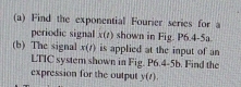 Find the exponential Fourier series for a 
periodic signal x(t) shown in Fig. P6.4-5a. 
(b) The signal x(t) is applied at the input of an 
LTIC system shown in Fig. P6.4-5b. Find the 
expression for the output y(t).