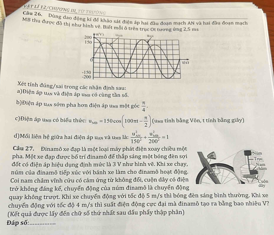 vật lí 12/chương III_từ trường
Câu 26. Dùng dao động kí để khảo sát điện áp hai đầu đoạn mạch AN và hai đầu đoạn mạch
MB thu được đồ thị như hình vẽ. Biết mỗi ô trên trục Ot tương ứng 2,5 ms
Xét tính đúng/sai trong các nhận định sau:
a)Điện áp uạn và điện áp umb có cùng tần số.
b)Điện áp uan sớm pha hơn điện áp umb một góc  π /4 .
c)Điện áp umb có biểu thức: u_MB=150cos (100π t- π /2 ) (umb tính bằng Vôn, t tính bằng giây)
d)Mối liên hệ giữa hai điện áp uan và umb là: frac (u_AN)^2150^2+frac (u_MB)^2200^2=1
Câu 27. Đinamô xe đạp là một loại máy phát điện xoay chiều một
pha. Một xe đạp được bố trí đinamô để thắp sáng một bóng đèn sợi
đốt có điện áp hiệu dụng định mức là 3 V như hình vẽ. Khi xe chạy,
núm của đinamô tiếp xúc với bánh xe làm cho đinamô hoạt động.
Coi nam châm vĩnh cửu có cảm ứng từ không đổi, cuộn dây có điện
trở không đáng kể, chuyển động của núm đinamô là chuyển động
quay không trượt. Khi xe chuyển động với tốc độ 5 m/s thì bóng đèn sáng bình thường. Khi xe
chuyển động với tốc độ 4 m/s thì suất điện động cực đại mà đinamô tạo ra bằng bao nhiêu V?
(Kết quả được lấy đến chữ số thứ nhất sau dấu phẩy thập phân)
Đáp số:_