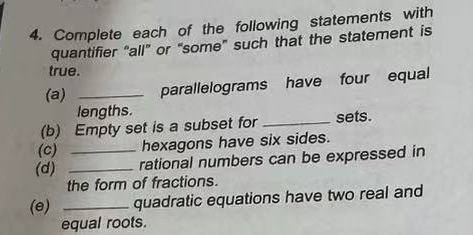 Complete each of the following statements with 
quantifier “all” or “some” such that the statement is 
true. 
(a) _parallelograms have four equal 
lengths. 
(b) Empty set is a subset for _sets. 
(c) hexagons have six sides. 
(d) __rational numbers can be expressed in 
the form of fractions. 
(e) _quadratic equations have two real and 
equal roots