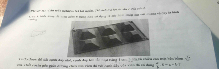 PHÀN III. Câu trấc nghiệm trả lời ngắn. Thí sinh trá lời từ câu 1 đến câu 6. 
vuông. Câu 1. Một khay đá viên gồm 6 ngăn nhỏ có đạng là các hình chóp cụt với miệng và đây là hình 
Ta đo được độ dài cạnh đây nhỏ, cạnh đây lớn lần lượt bằng 1 cm, 3 cm và chiều cao mặt bên bằng sqrt(2)
cm. Biết cosin góc giữa đường chéo của viên đá với cạnh đáy của viên đá có dạng  a/b .S=a+b ?