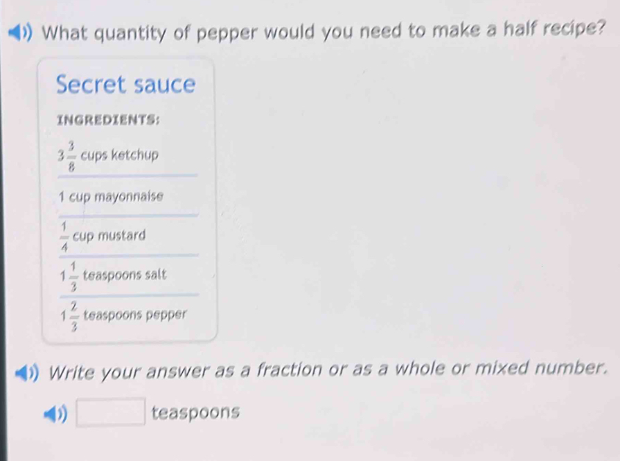 What quantity of pepper would you need to make a half recipe? 
Secret sauce 
INGREDIENTS:
3 3/8  cups ketchup
1 cup mayonnaise 
C_L
 1/4  mustard
1 1/3  teaspoons salt
1 2/3  teaspoons pepper 
Write your answer as a fraction or as a whole or mixed number. 
□ teaspoons